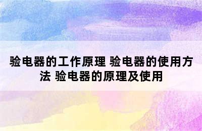 验电器的工作原理 验电器的使用方法 验电器的原理及使用